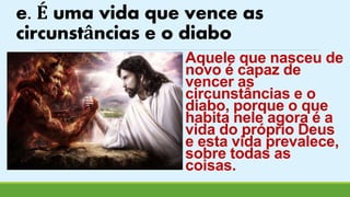 e. É uma vida que vence as 
circunstâncias e o diabo 
Aquele que nasceu de 
novo é capaz de 
vencer as 
circunstâncias e o 
diabo, porque o que 
habita nele agora é a 
vida do próprio Deus 
e esta vida prevalece, 
sobre todas as 
coisas. 
 