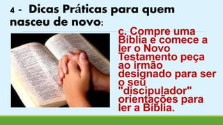 4 - Dicas Práticas para quem 
nasceu de novo: 
c. Compre uma 
Bíblia e comece a 
ler o Novo 
Testamento peça 
ao irmão 
designado para ser 
o seu 
"discipulador" 
orientações para 
ler a Bíblia. 
 