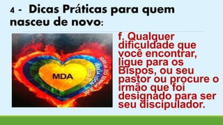 4 - Dicas Práticas para quem 
nasceu de novo: 
f. Qualquer 
dificuldade que 
você encontrar, 
ligue para os 
Bispos, ou seu 
pastor ou procure o 
irmão que foi 
designado para ser 
seu discipulador. 
 