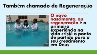 Também chamado de Regeneração 
O novo 
nascimento, ou 
regeneração é a 
primeira 
experiência na 
vida cristã o ponto 
de partida para o 
seu crescimento 
em Deus 
 