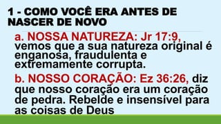 1 - COMO VOCÊ ERA ANTES DE 
NASCER DE NOVO 
a. NOSSA NATUREZA: Jr 17:9, 
vemos que a sua natureza original é 
enganosa, fraudulenta e 
extremamente corrupta. 
b. NOSSO CORAÇÃO: Ez 36:26, diz 
que nosso coração era um coração 
de pedra. Rebelde e insensível para 
as coisas de Deus 
 