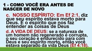 1 - COMO VOCÊ ERA ANTES DE 
NASCER DE NOVO 
c. NOSSO ESPÍRITO: Em Ef 2:1, diz 
que seu espírito estava morto para 
Deus. É o espírito que nos faz 
entender as coisas de Deus 
d. A VIDA DE DEUS: se a natureza de 
um homem não regenerado é corrupta, 
o seu coração é endurecido para com 
Deus e seu espírito morto, então você 
estava separado da vida Deus (Ef 4:18). 
 