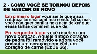 2 - COMO VOCÊ SE TORNOU DEPOIS 
DE NASCER DE NOVO 
Em primeiro lugar você sente que a sua 
natureza terrena continua sendo falha, mas 
você não quer confiar nela nem deixar que 
essas falhas dominem sua vida. 
Em segundo lugar você recebeu um 
novo coração. Aquele antigo coração 
de pedra foi removido e agora você 
possui um coração sensível, um 
coração de carne (Ez 36:26). 
 