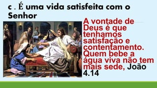 c . É uma vida satisfeita com o 
Senhor 
A vontade de 
Deus é que 
tenhamos 
satisfação e 
contentamento. 
Quem bebe a 
água viva não tem 
mais sede, João 
4.14 
 