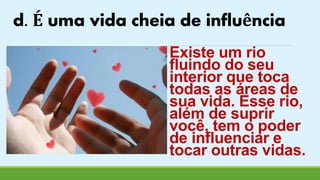 d. É uma vida cheia de influência 
Existe um rio 
fluindo do seu 
interior que toca 
todas as áreas de 
sua vida. Esse rio, 
além de suprir 
você, tem o poder 
de influenciar e 
tocar outras vidas. 
 