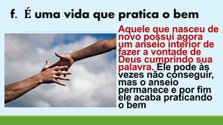 f. É uma vida que pratica o bem 
Aquele que nasceu de 
novo possui agora 
um anseio interior de 
fazer a vontade de 
Deus cumprindo sua 
palavra. Ele pode às 
vezes não conseguir, 
mas o anseio 
permanece e por fim 
ele acaba praticando 
o bem 
 