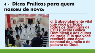 4 - Dicas Práticas para quem 
nasceu de novo: 
d. É absolutamente vital 
que você participe 
todos os domingos da 
EBD (Escola Bíblica 
Dominical) e aos cultos 
da Igreja. É lá que você 
receberá uma dose 
semanal de unção e de 
palavra de Deus. 
 