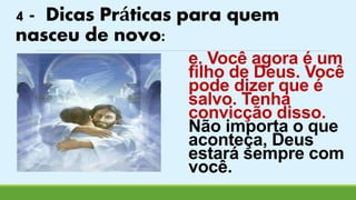 4 - Dicas Práticas para quem 
nasceu de novo: 
e. Você agora é um 
filho de Deus. Você 
pode dizer que é 
salvo. Tenha 
convicção disso. 
Não importa o que 
aconteça, Deus 
estará sempre com 
você. 
 