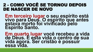 2 - COMO VOCÊ SE TORNOU DEPOIS 
DE NASCER DE NOVO 
Em terceiro lugar o seu espírito está 
vivo para Deus. O espírito que antes 
estava morto foi vivificado pelo 
Espírito Santo. 
Em quarto lugar você recebeu a vida 
de Deus. É esta vida o centro de sua 
vida agora. Ser cristão é possuir 
essa vida. 
 