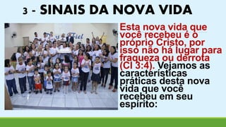 3 - SINAIS DA NOVA VIDA 
Esta nova vida que 
você recebeu é o 
próprio Cristo, por 
isso não há lugar para 
fraqueza ou derrota 
(Cl 3:4). Vejamos as 
características 
práticas desta nova 
vida que você 
recebeu em seu 
espírito: 
 