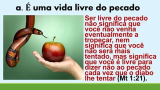 a. É uma vida livre do pecado 
Ser livre do pecado 
não significa que 
você não venha 
eventualmente a 
tropeçar, nem 
significa que você 
não será mais 
tentado, mas significa 
que você é livre para 
dizer não ao pecado 
cada vez que o diabo 
lhe tentar (Mt 1:21). 
 