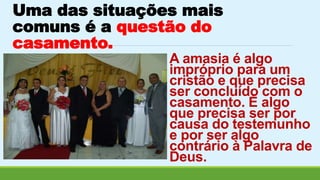 Uma das situações mais 
comuns é a questão do 
casamento. 
A amasia é algo 
impróprio para um 
cristão e que precisa 
ser concluído com o 
casamento. É algo 
que precisa ser por 
causa do testemunho 
e por ser algo 
contrário à Palavra de 
Deus. 
 
