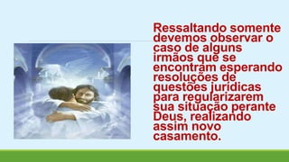 Ressaltando somente 
devemos observar o 
caso de alguns 
irmãos que se 
encontram esperando 
resoluções de 
questões jurídicas 
para regularizarem 
sua situação perante 
Deus, realizando 
assim novo 
casamento. 
 