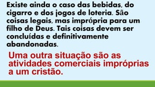 Existe ainda o caso das bebidas, do 
cigarro e dos jogos de loteria. São 
coisas legais, mas imprópria para um 
filho de Deus. Tais coisas devem ser 
concluídas e definitivamente 
abandonadas. 
Uma outra situação são as 
atividades comerciais impróprias 
a um cristão. 
 