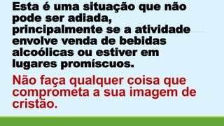 Esta é uma situação que não 
pode ser adiada, 
principalmente se a atividade 
envolve venda de bebidas 
alcoólicas ou estiver em 
lugares promíscuos. 
Não faça qualquer coisa que 
comprometa a sua imagem de 
cristão. 
 