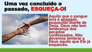 Uma vez concluído o 
passado, ESQUEÇA-O! 
Aquilo que o sangue 
lava é apagado, 
esquecido diante de 
Deus. Deus não tem 
lembrança dos 
pecados 
confessados. Não 
devemos lembrar a 
Deus aquilo que Ele já 
esqueceu. 
 