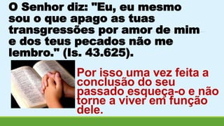 O Senhor diz: "Eu, eu mesmo 
sou o que apago as tuas 
transgressões por amor de mim 
e dos teus pecados não me 
lembro." (Is. 43.625). 
Por isso uma vez feita a 
conclusão do seu 
passado esqueça-o e não 
torne a viver em função 
dele. 
 