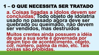 1 – O QUE NECESSITA SER TRATADO 
a. Coisas ligadas a ídolos devem ser 
concluídas; Todo objeto de idolatria 
usado no passado agora deve ser 
quebrado ou queimado, não devem 
ser vendidos, mas destruídos 
Muitos crentes ainda possuem a idéia 
de que a sua sorte é governada por 
algum tipo de acontecimento, objeto, 
cor, número, palma da mão, etc. Tais 
coisas são proibidas. 
 