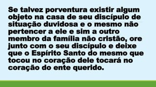 Se talvez porventura existir algum 
objeto na casa de seu discípulo de 
situação duvidosa e o mesmo não 
pertencer a ele e sim a outro 
membro da família não cristão, ore 
junto com o seu discípulo e deixe 
que o Espírito Santo do mesmo que 
tocou no coração dele tocará no 
coração do ente querido. 
 