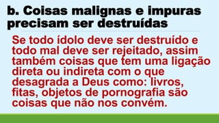 b. Coisas malignas e impuras 
precisam ser destruídas 
Se todo ídolo deve ser destruído e 
todo mal deve ser rejeitado, assim 
também coisas que tem uma ligação 
direta ou indireta com o que 
desagrada a Deus como: livros, 
fitas, objetos de pornografia são 
coisas que não nos convém. 
 