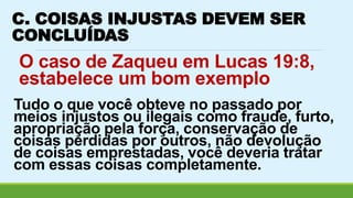 C. COISAS INJUSTAS DEVEM SER 
CONCLUÍDAS 
O caso de Zaqueu em Lucas 19:8, 
estabelece um bom exemplo 
Tudo o que você obteve no passado por 
meios injustos ou ilegais como fraude, furto, 
apropriação pela força, conservação de 
coisas perdidas por outros, não devolução 
de coisas emprestadas, você deveria tratar 
com essas coisas completamente. 
 