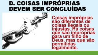 D. COISAS IMPRÓPRIAS 
DEVEM SER CONCLUÍDAS 
Coisas impróprias 
são diferentes de 
coisas ilegais ou 
injustas. Há coisas 
que são impróprias 
para um filho de 
Deus, mas que são 
permitidas 
legalmente. 
 
