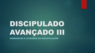 DISCIPULADO 
AVANÇADO III 
PERGUNTAS E ATIDUDES DO DISCIPULADOR 
 