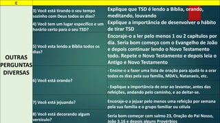 C 
OUTRAS 
PERGUNTAS 
DIVERSAS 
3) Você está tirando o seu tempo 
sozinho com Deus todos os dias? 
Explique que TSD é lendo a Bíblia, orando, 
meditando, louvando 
4) Você tem um lugar específico e um 
horário certo para o seu TSD? 
Explique a importância de desenvolver o hábito 
de tirar TSD 
5) Você esta lendo a Bíblia todos os 
dias? 
Encoraje-o a ler pelo menos 1 ou 2 capítulos por 
dia. Seria bom começo com o Evangelho de João 
e depois continuar lendo o Novo Testamento 
todo. Repete o Novo Testamento e depois leia o 
Antigo e Novo Testamento 
6) Você está orando? 
- Ensine-o a fazer uma lista de oração para ajudá-lo a orar 
todos os dias pela sua família, MDA’s, Natanaeis, etc. 
- Explique a importância de orar ao levantar, antes das 
refeições, andando pelo caminho, e ao deitar-se. 
7) Você está jejuando? Encoraje-o a jejuar pelo menos uma refeição por semana 
pela sua família e o grupo familiar ou célula 
8) Você está decorando algum 
versículo? 
Seria bom começar com salmo 23, Oração do Pai Nosso, 
João 3.16 e depois alguns Provérbios 
 