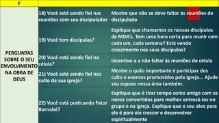 F 
PERGUNTAS 
SOBRE O SEU 
ENVOLVIMENTO 
NA OBRA DE 
DEUS 
18) Você está sendo fiel nas 
reuniões com seu discipulador 
Mostre que não se deve faltar às reuniões de 
discipulado 
19) Você tem discípulas? 
Explique que chamamos os nossos discípulos 
de MDA’s. Tem uma hora certa para reunir com 
cada um, cada semana? Está vendo 
crescimento nos seus discípulos? 
20) Você está sendo fiel na 
célula? 
Incentive-a a não faltar às reuniões de célula 
21) Você está sendo fiel nos 
culto da sua igreja? 
Mostre o quão importante é participar dos 
culto e eventos promovidos pela Igreja... Ajude 
seu esposo nessa área também. 
22) Você está praticando Fator 
Barnabé? 
Explique que é tirar tempo como amigo com os 
novos convertidos para melhor entrosá-los no 
grupo e na igreja. Explique que o seu alvo para 
ele é para ele crescer e desenvolver 
espiritualmente 
 