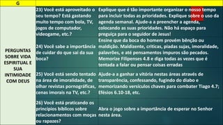 G 
PERGUNTAS 
SOBRE VIDA 
ESPIRITUAL E 
SUA 
INTIMIDADE 
COM DEUS 
23) Você está aproveitado o 
seu tempo? Está gastando 
muito tempo com bola, TV, 
jogos de computador, 
videogame, etc.? 
Explique que é tão importante organizar o nosso tempo 
para incluir todas as prioridades. Explique sobre o uso da 
agenda semanal. Ajude-a a preencher a agenda, 
colocando as suas prioridades. Não há espaço para 
preguiça para o seguidor de Jesus! 
24) Você sabe a importância 
de cuidar do que sai da sua 
boca? 
Ensine que da boca do homem provém bênção ou 
maldição. Maldizente, criticas, piadas sujas, imoralidade, 
palavrões, e até pensamentos impuros são pecados. 
Memorize Filipenses 4.8 e diga todas as vezes que é 
tentada a falar ou pensar coisas erradas 
25) Você está sendo tentado 
na área de imoralidade, de 
olhar revistas pornográficas, 
cenas imorais na TV, etc.? 
Ajude-a a ganhar a vitória nestas áreas através de 
transparência, confessando, fugindo do diabo e 
memorizando versículos chaves para combater Tiago 4.7; 
Efésios 6.10-18, etc. 
26) Você está praticando os 
princípios bíblicos sobre 
relacionamentos com moças 
ou rapazes? 
Abra o jogo sobre a importância de esperar no Senhor 
nesta área. 
 