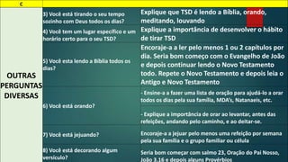 C 
OUTRAS 
PERGUNTAS 
DIVERSAS 
3) Você está tirando o seu tempo 
sozinho com Deus todos os dias? 
Explique que TSD é lendo a Bíblia, orando, 
meditando, louvando 
4) Você tem um lugar específico e um 
horário certo para o seu TSD? 
Explique a importância de desenvolver o hábito 
de tirar TSD 
5) Você esta lendo a Bíblia todos os 
dias? 
Encoraje-a a ler pelo menos 1 ou 2 capítulos por 
dia. Seria bom começo com o Evangelho de João 
e depois continuar lendo o Novo Testamento 
todo. Repete o Novo Testamento e depois leia o 
Antigo e Novo Testamento 
6) Você está orando? 
- Ensine-a a fazer uma lista de oração para ajudá-lo a orar 
todos os dias pela sua família, MDA’s, Natanaeis, etc. 
- Explique a importância de orar ao levantar, antes das 
refeições, andando pelo caminho, e ao deitar-se. 
7) Você está jejuando? Encoraje-a a jejuar pelo menos uma refeição por semana 
pela sua família e o grupo familiar ou célula 
8) Você está decorando algum 
versículo? 
Seria bom começar com salmo 23, Oração do Pai Nosso, 
João 3.16 e depois alguns Provérbios 
 