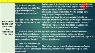 D 
PERGUNTAS 
SOBRE VIDA 
ESPIRITUAL E 
SUA 
INTIMIDADE 
COM DEUS 
09) Você está gastando 
muito tempo com bola, TV, 
jogos de computador, 
videogame, novela, etc.? 
Explique que é tão importante organizar o nosso tempo 
para incluir todas as prioridades. Explique sobre o uso da 
agenda semanal. Ajude-a a preencher a agenda, 
colocando as suas prioridades. Não há espaço para 
preguiça para o seguidor de Jesus! 
10) Você sabe a importância 
de cuidar do que sai da sua 
boca? 
Ensine que da boca do homem provém bênção ou 
maldição. Maldizente, criticas, piadas sujas, imoralidade, 
palavrões, e até pensamentos impuros são pecados. 
Memorize Filipenses 4.8 e diga todas as vezes que é 
tentada a falar ou pensar coisas erradas 
11) Você está sendo tentado 
na área de imoralidade, de 
olhar revistas pornográficas, 
cenas imorais na TV, etc.? 
Ajude-a a ganhar a vitória nestas áreas através de 
transparência, confessando, fugindo do diabo e 
memorizando versículos chaves para combater Tiago 4.7; 
Efésios 6.10-18, etc. 
12) Você está praticando os 
princípios bíblicos sobre 
relacionamentos com moças 
ou rapazes? 
Abra o jogo sobre a importância de esperar no Senhor 
nesta área, mantendo-se puro(a) em corpo e alma. 
 