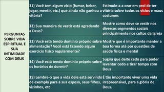 PERGUNTAS 
SOBRE VIDA 
ESPIRITUAL E 
SUA 
INTIMIDADE 
COM DEUS 
31) Você tem algum vício (fumar, beber, 
jogar, mentir, etc.) que ainda não ganhou a 
vitória? 
Estimule-a a orar em prol de ter 
vitória sobre todos os vícios e maus 
costumes 
32) Sua maneira de vestir está agradando 
a Deus? 
Mostre como deve se vestir nos 
diversos segmentos sociais 
principalmente nos cultos da Igreja 
33) Você está tendo domínio próprio sobre 
alimentação? Você está fazendo algum 
exercício físico regularmente? 
Mostre que é importante manter a 
boa forma até por questões de 
saúde física e mental 
34) Você está tendo domínio próprio sobre 
os horários de dormir? 
Sugira que deite cedo para poder 
levantar cedo e tirar tempo com 
Deus 
35) Lembre-o que a vida dele está servindo 
de exemplo para a sua esposa, seus filhos, 
vizinhos, etc 
É tão importante viver uma vida 
irrepreensível, para a glória de 
Deus. 
 
