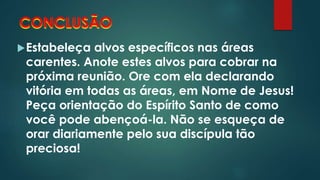 CONCLUSÃO 
Estabeleça alvos específicos nas áreas 
carentes. Anote estes alvos para cobrar na 
próxima reunião. Ore com ela declarando 
vitória em todas as áreas, em Nome de Jesus! 
Peça orientação do Espírito Santo de como 
você pode abençoá-la. Não se esqueça de 
orar diariamente pelo sua discípula tão 
preciosa! 
