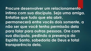 Procure desenvolver um relacionamento 
intimo com sua discípula. Seja uma amiga. 
Enfatize que tudo que ela abrir, 
permanecerá entre vocês dois somente, a 
não ser que você tenha permissão dela 
para falar para outras pessoas. Ore com 
sua discípula, pedindo a presença do 
Espírito Santo, sabedoria de Deus e total 
transparência dela. 
 