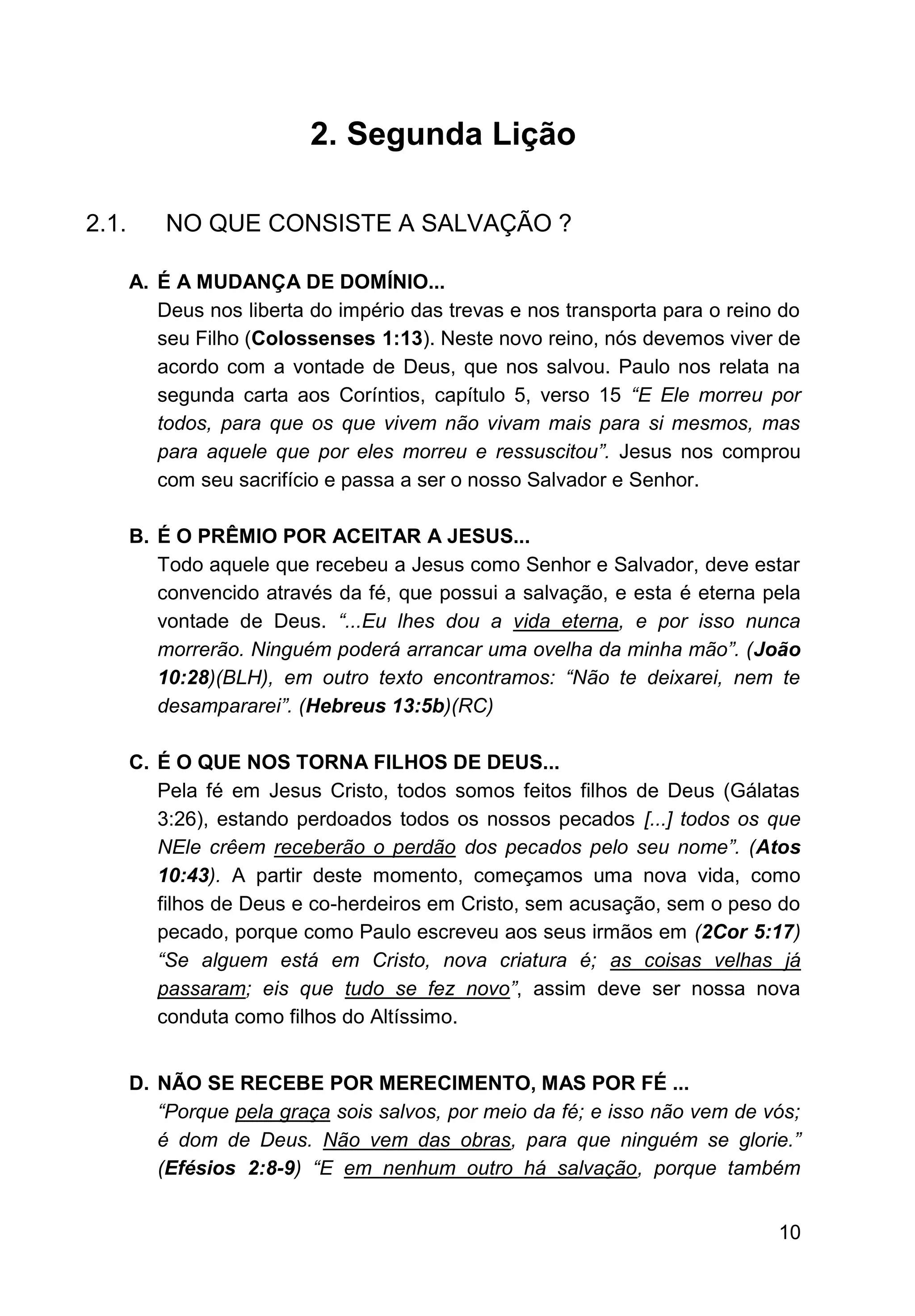 10
2. Segunda Lição
2.1. NO QUE CONSISTE A SALVAÇÃO ?
A. É A MUDANÇA DE DOMÍNIO...
Deus nos liberta do império das trevas e nos transporta para o reino do
seu Filho (Colossenses 1:13). Neste novo reino, nós devemos viver de
acordo com a vontade de Deus, que nos salvou. Paulo nos relata na
segunda carta aos Coríntios, capítulo 5, verso 15 “E Ele morreu por
todos, para que os que vivem não vivam mais para si mesmos, mas
para aquele que por eles morreu e ressuscitou”. Jesus nos comprou
com seu sacrifício e passa a ser o nosso Salvador e Senhor.
B. É O PRÊMIO POR ACEITAR A JESUS...
Todo aquele que recebeu a Jesus como Senhor e Salvador, deve estar
convencido através da fé, que possui a salvação, e esta é eterna pela
vontade de Deus. “...Eu lhes dou a vida eterna, e por isso nunca
morrerão. Ninguém poderá arrancar uma ovelha da minha mão”. (João
10:28)(BLH), em outro texto encontramos: “Não te deixarei, nem te
desampararei”. (Hebreus 13:5b)(RC)
C. É O QUE NOS TORNA FILHOS DE DEUS...
Pela fé em Jesus Cristo, todos somos feitos filhos de Deus (Gálatas
3:26), estando perdoados todos os nossos pecados [...] todos os que
NEle crêem receberão o perdão dos pecados pelo seu nome”. (Atos
10:43). A partir deste momento, começamos uma nova vida, como
filhos de Deus e co-herdeiros em Cristo, sem acusação, sem o peso do
pecado, porque como Paulo escreveu aos seus irmãos em (2Cor 5:17)
“Se alguem está em Cristo, nova criatura é; as coisas velhas já
passaram; eis que tudo se fez novo”, assim deve ser nossa nova
conduta como filhos do Altíssimo.
D. NÃO SE RECEBE POR MERECIMENTO, MAS POR FÉ ...
“Porque pela graça sois salvos, por meio da fé; e isso não vem de vós;
é dom de Deus. Não vem das obras, para que ninguém se glorie.”
(Efésios 2:8-9) “E em nenhum outro há salvação, porque também
 