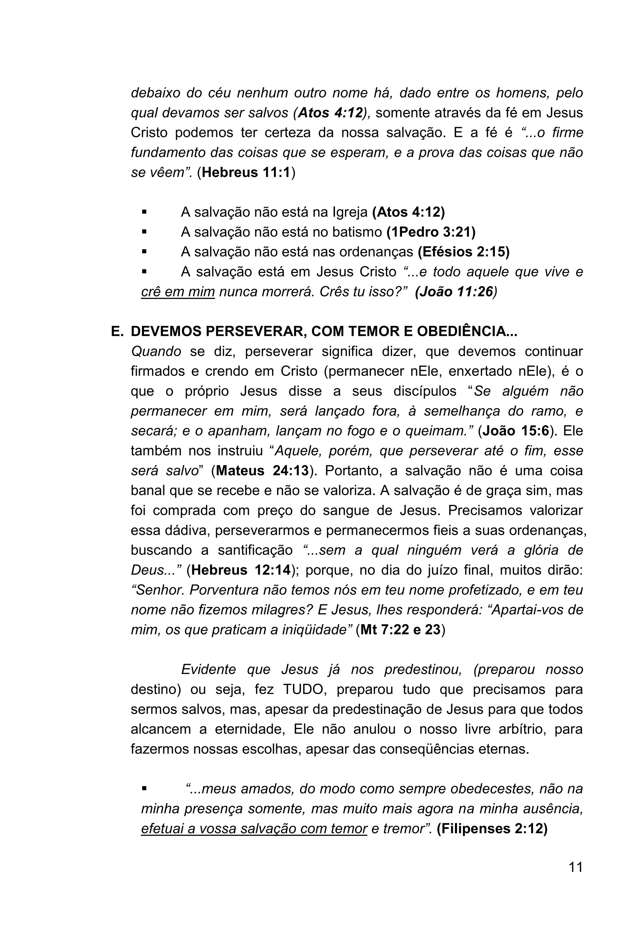 11
debaixo do céu nenhum outro nome há, dado entre os homens, pelo
qual devamos ser salvos (Atos 4:12), somente através da fé em Jesus
Cristo podemos ter certeza da nossa salvação. E a fé é “...o firme
fundamento das coisas que se esperam, e a prova das coisas que não
se vêem”. (Hebreus 11:1)
▪ A salvação não está na Igreja (Atos 4:12)
▪ A salvação não está no batismo (1Pedro 3:21)
▪ A salvação não está nas ordenanças (Efésios 2:15)
▪ A salvação está em Jesus Cristo “...e todo aquele que vive e
crê em mim nunca morrerá. Crês tu isso?” (João 11:26)
E. DEVEMOS PERSEVERAR, COM TEMOR E OBEDIÊNCIA...
Quando se diz, perseverar significa dizer, que devemos continuar
firmados e crendo em Cristo (permanecer nEle, enxertado nEle), é o
que o próprio Jesus disse a seus discípulos “Se alguém não
permanecer em mim, será lançado fora, à semelhança do ramo, e
secará; e o apanham, lançam no fogo e o queimam.” (João 15:6). Ele
também nos instruiu “Aquele, porém, que perseverar até o fim, esse
será salvo” (Mateus 24:13). Portanto, a salvação não é uma coisa
banal que se recebe e não se valoriza. A salvação é de graça sim, mas
foi comprada com preço do sangue de Jesus. Precisamos valorizar
essa dádiva, perseverarmos e permanecermos fieis a suas ordenanças,
buscando a santificação “...sem a qual ninguém verá a glória de
Deus...” (Hebreus 12:14); porque, no dia do juízo final, muitos dirão:
“Senhor. Porventura não temos nós em teu nome profetizado, e em teu
nome não fizemos milagres? E Jesus, lhes responderá: “Apartai-vos de
mim, os que praticam a iniqüidade” (Mt 7:22 e 23)
Evidente que Jesus já nos predestinou, (preparou nosso
destino) ou seja, fez TUDO, preparou tudo que precisamos para
sermos salvos, mas, apesar da predestinação de Jesus para que todos
alcancem a eternidade, Ele não anulou o nosso livre arbítrio, para
fazermos nossas escolhas, apesar das conseqüências eternas.
▪ “...meus amados, do modo como sempre obedecestes, não na
minha presença somente, mas muito mais agora na minha ausência,
efetuai a vossa salvação com temor e tremor”. (Filipenses 2:12)
 