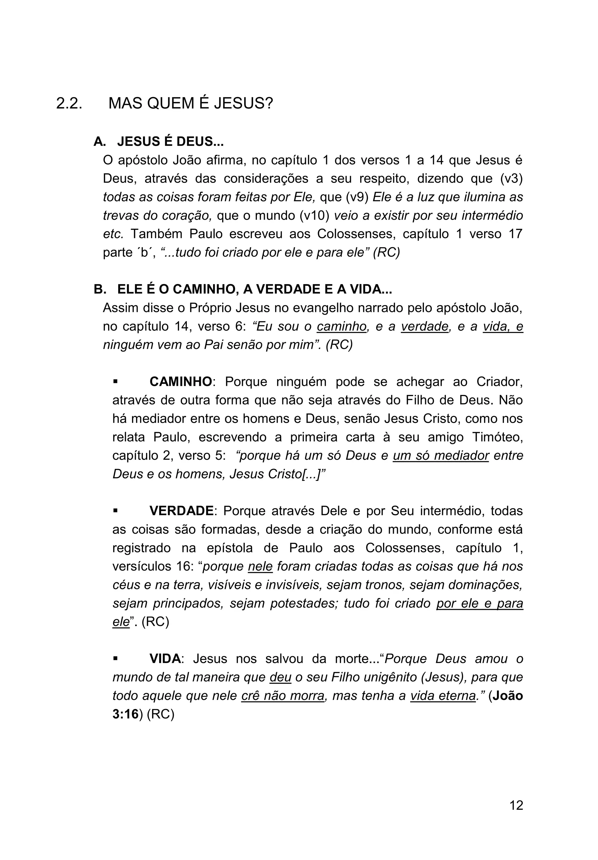 12
2.2. MAS QUEM É JESUS?
A. JESUS É DEUS...
O apóstolo João afirma, no capítulo 1 dos versos 1 a 14 que Jesus é
Deus, através das considerações a seu respeito, dizendo que (v3)
todas as coisas foram feitas por Ele, que (v9) Ele é a luz que ilumina as
trevas do coração, que o mundo (v10) veio a existir por seu intermédio
etc. Também Paulo escreveu aos Colossenses, capítulo 1 verso 17
parte ´b´, “...tudo foi criado por ele e para ele” (RC)
B. ELE É O CAMINHO, A VERDADE E A VIDA...
Assim disse o Próprio Jesus no evangelho narrado pelo apóstolo João,
no capítulo 14, verso 6: “Eu sou o caminho, e a verdade, e a vida, e
ninguém vem ao Pai senão por mim”. (RC)
▪ CAMINHO: Porque ninguém pode se achegar ao Criador,
através de outra forma que não seja através do Filho de Deus. Não
há mediador entre os homens e Deus, senão Jesus Cristo, como nos
relata Paulo, escrevendo a primeira carta à seu amigo Timóteo,
capítulo 2, verso 5: “porque há um só Deus e um só mediador entre
Deus e os homens, Jesus Cristo[...]”
▪ VERDADE: Porque através Dele e por Seu intermédio, todas
as coisas são formadas, desde a criação do mundo, conforme está
registrado na epístola de Paulo aos Colossenses, capítulo 1,
versículos 16: “porque nele foram criadas todas as coisas que há nos
céus e na terra, visíveis e invisíveis, sejam tronos, sejam dominações,
sejam principados, sejam potestades; tudo foi criado por ele e para
ele”. (RC)
▪ VIDA: Jesus nos salvou da morte...“Porque Deus amou o
mundo de tal maneira que deu o seu Filho unigênito (Jesus), para que
todo aquele que nele crê não morra, mas tenha a vida eterna.” (João
3:16) (RC)
 