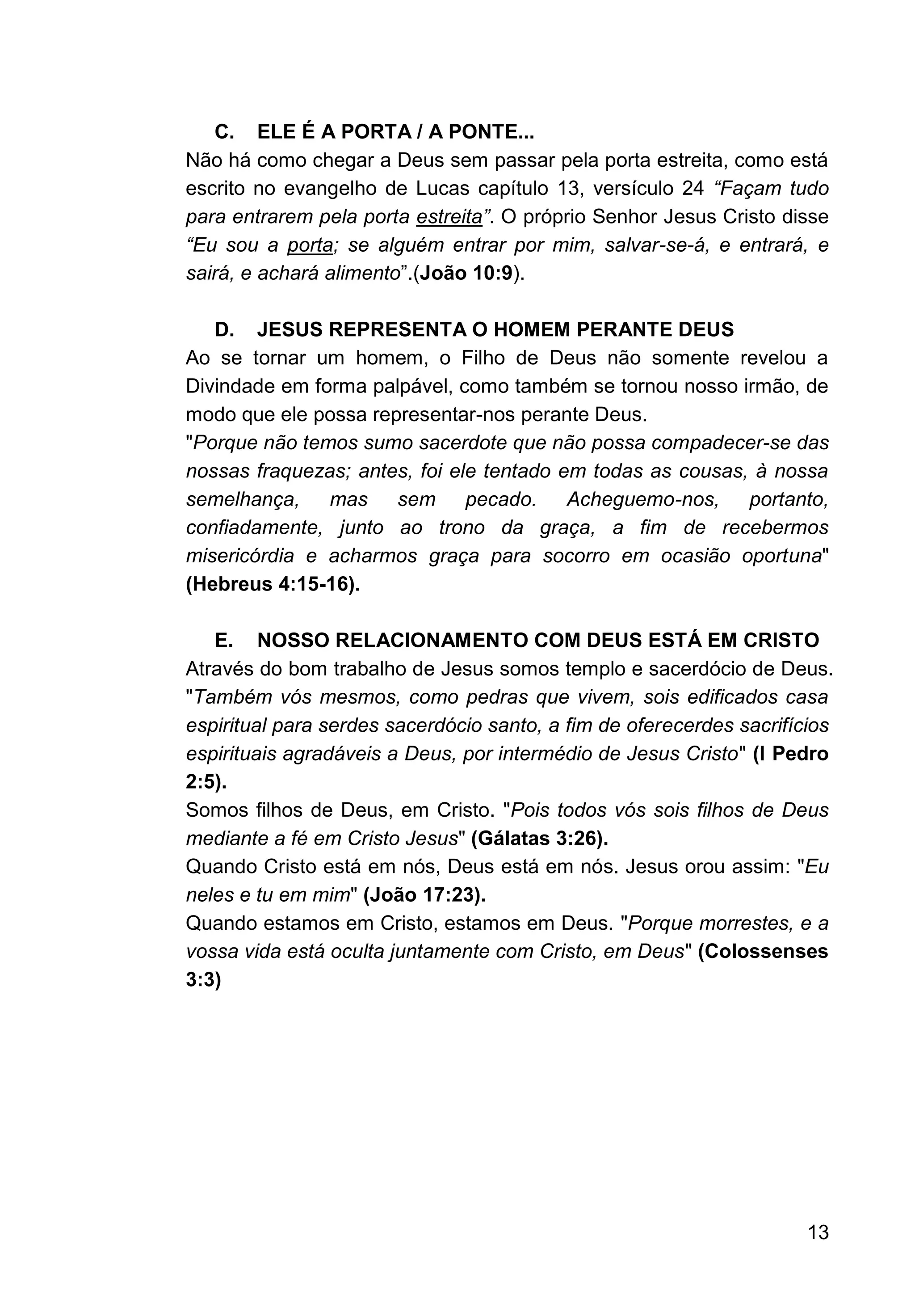 13
C. ELE É A PORTA / A PONTE...
Não há como chegar a Deus sem passar pela porta estreita, como está
escrito no evangelho de Lucas capítulo 13, versículo 24 “Façam tudo
para entrarem pela porta estreita”. O próprio Senhor Jesus Cristo disse
“Eu sou a porta; se alguém entrar por mim, salvar-se-á, e entrará, e
sairá, e achará alimento”.(João 10:9).
D. JESUS REPRESENTA O HOMEM PERANTE DEUS
Ao se tornar um homem, o Filho de Deus não somente revelou a
Divindade em forma palpável, como também se tornou nosso irmão, de
modo que ele possa representar-nos perante Deus.
"Porque não temos sumo sacerdote que não possa compadecer-se das
nossas fraquezas; antes, foi ele tentado em todas as cousas, à nossa
semelhança, mas sem pecado. Acheguemo-nos, portanto,
confiadamente, junto ao trono da graça, a fim de recebermos
misericórdia e acharmos graça para socorro em ocasião oportuna"
(Hebreus 4:15-16).
E. NOSSO RELACIONAMENTO COM DEUS ESTÁ EM CRISTO
Através do bom trabalho de Jesus somos templo e sacerdócio de Deus.
"Também vós mesmos, como pedras que vivem, sois edificados casa
espiritual para serdes sacerdócio santo, a fim de oferecerdes sacrifícios
espirituais agradáveis a Deus, por intermédio de Jesus Cristo" (I Pedro
2:5).
Somos filhos de Deus, em Cristo. "Pois todos vós sois filhos de Deus
mediante a fé em Cristo Jesus" (Gálatas 3:26).
Quando Cristo está em nós, Deus está em nós. Jesus orou assim: "Eu
neles e tu em mim" (João 17:23).
Quando estamos em Cristo, estamos em Deus. "Porque morrestes, e a
vossa vida está oculta juntamente com Cristo, em Deus" (Colossenses
3:3)
 