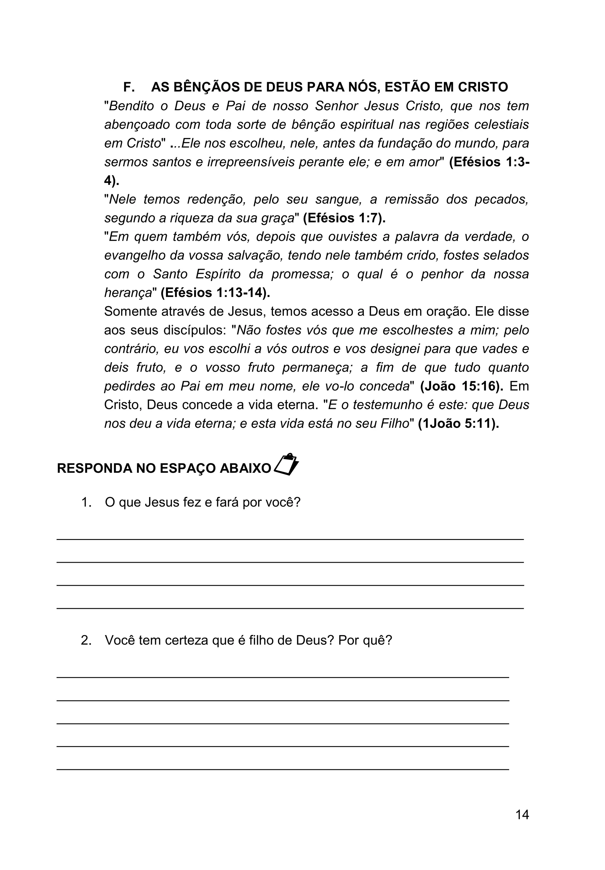 14
F. AS BÊNÇÃOS DE DEUS PARA NÓS, ESTÃO EM CRISTO
"Bendito o Deus e Pai de nosso Senhor Jesus Cristo, que nos tem
abençoado com toda sorte de bênção espiritual nas regiões celestiais
em Cristo" ...Ele nos escolheu, nele, antes da fundação do mundo, para
sermos santos e irrepreensíveis perante ele; e em amor" (Efésios 1:3-
4).
"Nele temos redenção, pelo seu sangue, a remissão dos pecados,
segundo a riqueza da sua graça" (Efésios 1:7).
"Em quem também vós, depois que ouvistes a palavra da verdade, o
evangelho da vossa salvação, tendo nele também crido, fostes selados
com o Santo Espírito da promessa; o qual é o penhor da nossa
herança" (Efésios 1:13-14).
Somente através de Jesus, temos acesso a Deus em oração. Ele disse
aos seus discípulos: "Não fostes vós que me escolhestes a mim; pelo
contrário, eu vos escolhi a vós outros e vos designei para que vades e
deis fruto, e o vosso fruto permaneça; a fim de que tudo quanto
pedirdes ao Pai em meu nome, ele vo-lo conceda" (João 15:16). Em
Cristo, Deus concede a vida eterna. "E o testemunho é este: que Deus
nos deu a vida eterna; e esta vida está no seu Filho" (1João 5:11).
RESPONDA NO ESPAÇO ABAIXO
1. O que Jesus fez e fará por você?
_______________________________________________________________
_______________________________________________________________
_______________________________________________________________
_______________________________________________________________
2. Você tem certeza que é filho de Deus? Por quê?
_____________________________________________________________
_____________________________________________________________
_____________________________________________________________
_____________________________________________________________
_____________________________________________________________
 