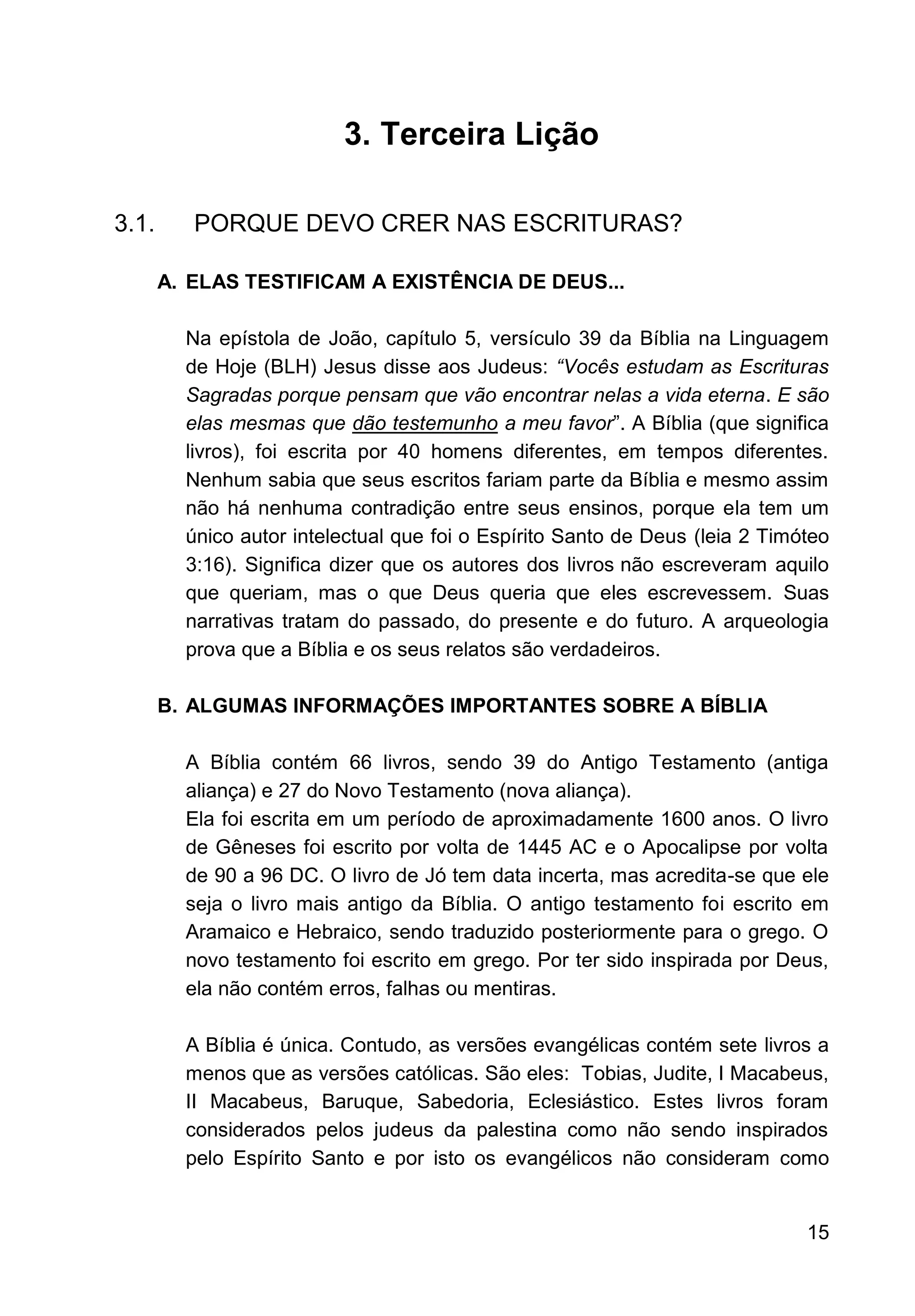 15
3. Terceira Lição
3.1. PORQUE DEVO CRER NAS ESCRITURAS?
A. ELAS TESTIFICAM A EXISTÊNCIA DE DEUS...
Na epístola de João, capítulo 5, versículo 39 da Bíblia na Linguagem
de Hoje (BLH) Jesus disse aos Judeus: “Vocês estudam as Escrituras
Sagradas porque pensam que vão encontrar nelas a vida eterna. E são
elas mesmas que dão testemunho a meu favor”. A Bíblia (que significa
livros), foi escrita por 40 homens diferentes, em tempos diferentes.
Nenhum sabia que seus escritos fariam parte da Bíblia e mesmo assim
não há nenhuma contradição entre seus ensinos, porque ela tem um
único autor intelectual que foi o Espírito Santo de Deus (leia 2 Timóteo
3:16). Significa dizer que os autores dos livros não escreveram aquilo
que queriam, mas o que Deus queria que eles escrevessem. Suas
narrativas tratam do passado, do presente e do futuro. A arqueologia
prova que a Bíblia e os seus relatos são verdadeiros.
B. ALGUMAS INFORMAÇÕES IMPORTANTES SOBRE A BÍBLIA
A Bíblia contém 66 livros, sendo 39 do Antigo Testamento (antiga
aliança) e 27 do Novo Testamento (nova aliança).
Ela foi escrita em um período de aproximadamente 1600 anos. O livro
de Gêneses foi escrito por volta de 1445 AC e o Apocalipse por volta
de 90 a 96 DC. O livro de Jó tem data incerta, mas acredita-se que ele
seja o livro mais antigo da Bíblia. O antigo testamento foi escrito em
Aramaico e Hebraico, sendo traduzido posteriormente para o grego. O
novo testamento foi escrito em grego. Por ter sido inspirada por Deus,
ela não contém erros, falhas ou mentiras.
A Bíblia é única. Contudo, as versões evangélicas contém sete livros a
menos que as versões católicas. São eles: Tobias, Judite, I Macabeus,
II Macabeus, Baruque, Sabedoria, Eclesiástico. Estes livros foram
considerados pelos judeus da palestina como não sendo inspirados
pelo Espírito Santo e por isto os evangélicos não consideram como
 