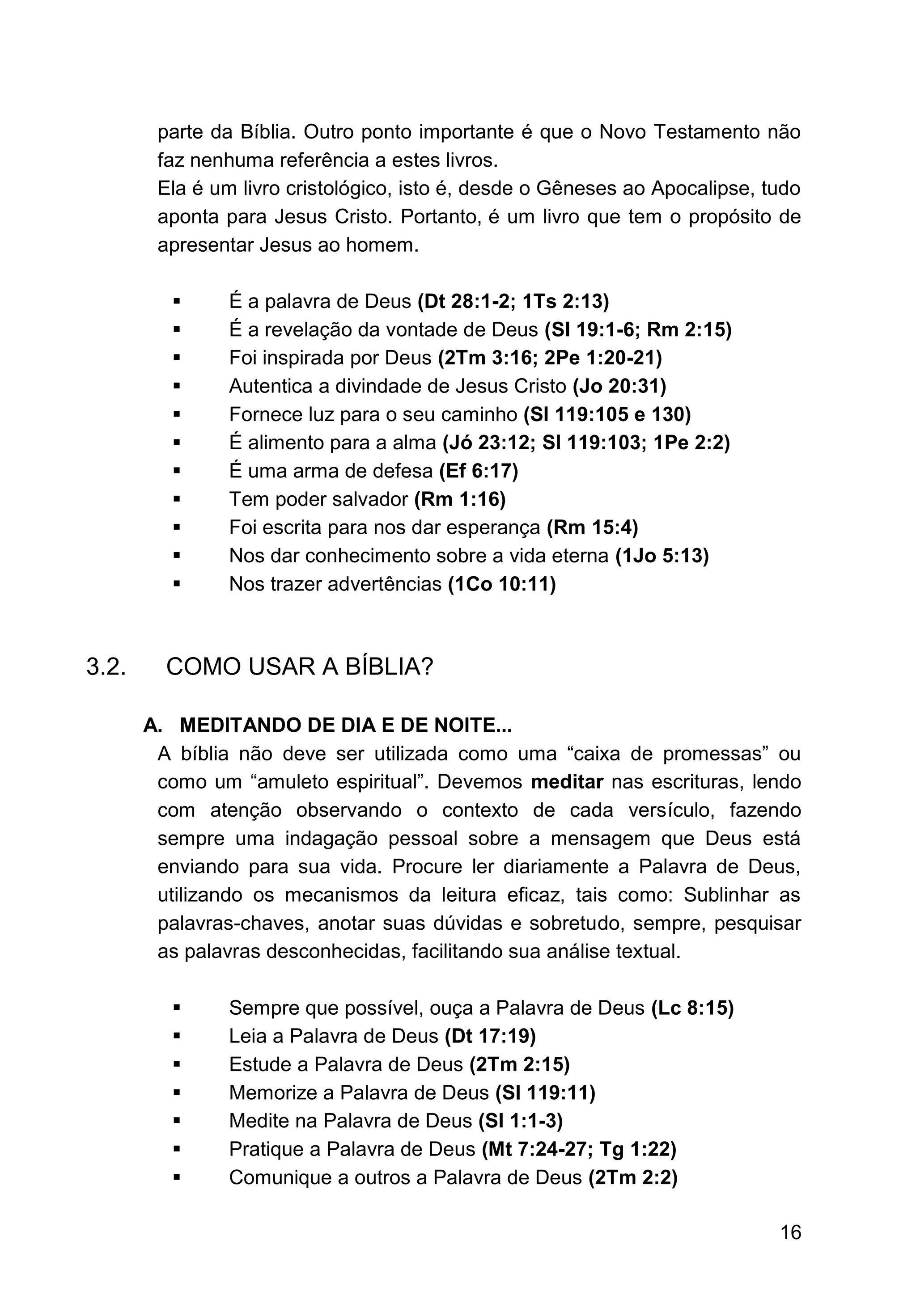 16
parte da Bíblia. Outro ponto importante é que o Novo Testamento não
faz nenhuma referência a estes livros.
Ela é um livro cristológico, isto é, desde o Gêneses ao Apocalipse, tudo
aponta para Jesus Cristo. Portanto, é um livro que tem o propósito de
apresentar Jesus ao homem.
▪ É a palavra de Deus (Dt 28:1-2; 1Ts 2:13)
▪ É a revelação da vontade de Deus (Sl 19:1-6; Rm 2:15)
▪ Foi inspirada por Deus (2Tm 3:16; 2Pe 1:20-21)
▪ Autentica a divindade de Jesus Cristo (Jo 20:31)
▪ Fornece luz para o seu caminho (Sl 119:105 e 130)
▪ É alimento para a alma (Jó 23:12; Sl 119:103; 1Pe 2:2)
▪ É uma arma de defesa (Ef 6:17)
▪ Tem poder salvador (Rm 1:16)
▪ Foi escrita para nos dar esperança (Rm 15:4)
▪ Nos dar conhecimento sobre a vida eterna (1Jo 5:13)
▪ Nos trazer advertências (1Co 10:11)
3.2. COMO USAR A BÍBLIA?
A. MEDITANDO DE DIA E DE NOITE...
A bíblia não deve ser utilizada como uma “caixa de promessas” ou
como um “amuleto espiritual”. Devemos meditar nas escrituras, lendo
com atenção observando o contexto de cada versículo, fazendo
sempre uma indagação pessoal sobre a mensagem que Deus está
enviando para sua vida. Procure ler diariamente a Palavra de Deus,
utilizando os mecanismos da leitura eficaz, tais como: Sublinhar as
palavras-chaves, anotar suas dúvidas e sobretudo, sempre, pesquisar
as palavras desconhecidas, facilitando sua análise textual.
▪ Sempre que possível, ouça a Palavra de Deus (Lc 8:15)
▪ Leia a Palavra de Deus (Dt 17:19)
▪ Estude a Palavra de Deus (2Tm 2:15)
▪ Memorize a Palavra de Deus (Sl 119:11)
▪ Medite na Palavra de Deus (Sl 1:1-3)
▪ Pratique a Palavra de Deus (Mt 7:24-27; Tg 1:22)
▪ Comunique a outros a Palavra de Deus (2Tm 2:2)
 