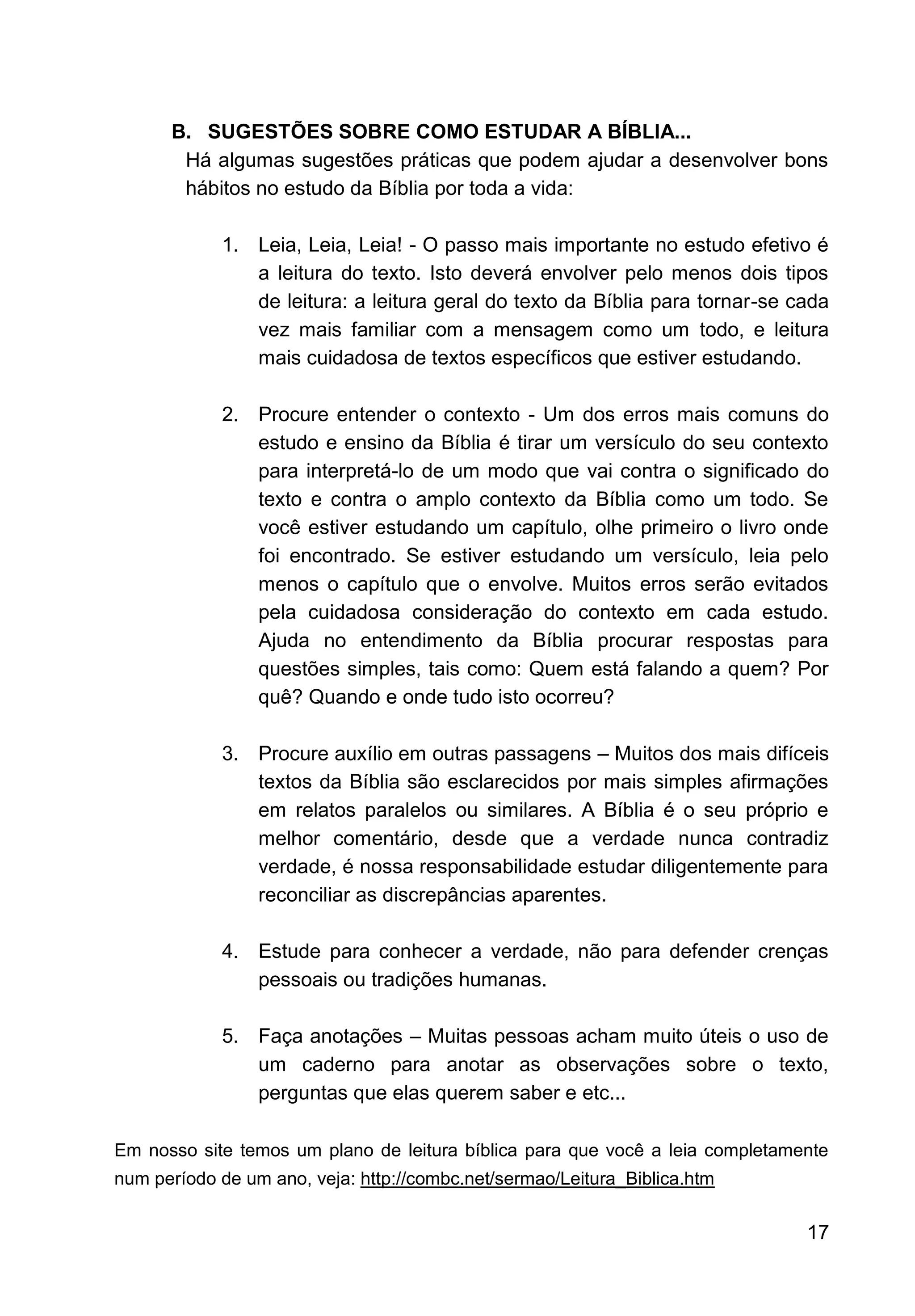 17
B. SUGESTÕES SOBRE COMO ESTUDAR A BÍBLIA...
Há algumas sugestões práticas que podem ajudar a desenvolver bons
hábitos no estudo da Bíblia por toda a vida:
1. Leia, Leia, Leia! - O passo mais importante no estudo efetivo é
a leitura do texto. Isto deverá envolver pelo menos dois tipos
de leitura: a leitura geral do texto da Bíblia para tornar-se cada
vez mais familiar com a mensagem como um todo, e leitura
mais cuidadosa de textos específicos que estiver estudando.
2. Procure entender o contexto - Um dos erros mais comuns do
estudo e ensino da Bíblia é tirar um versículo do seu contexto
para interpretá-lo de um modo que vai contra o significado do
texto e contra o amplo contexto da Bíblia como um todo. Se
você estiver estudando um capítulo, olhe primeiro o livro onde
foi encontrado. Se estiver estudando um versículo, leia pelo
menos o capítulo que o envolve. Muitos erros serão evitados
pela cuidadosa consideração do contexto em cada estudo.
Ajuda no entendimento da Bíblia procurar respostas para
questões simples, tais como: Quem está falando a quem? Por
quê? Quando e onde tudo isto ocorreu?
3. Procure auxílio em outras passagens – Muitos dos mais difíceis
textos da Bíblia são esclarecidos por mais simples afirmações
em relatos paralelos ou similares. A Bíblia é o seu próprio e
melhor comentário, desde que a verdade nunca contradiz
verdade, é nossa responsabilidade estudar diligentemente para
reconciliar as discrepâncias aparentes.
4. Estude para conhecer a verdade, não para defender crenças
pessoais ou tradições humanas.
5. Faça anotações – Muitas pessoas acham muito úteis o uso de
um caderno para anotar as observações sobre o texto,
perguntas que elas querem saber e etc...
Em nosso site temos um plano de leitura bíblica para que você a leia completamente
num período de um ano, veja: http://combc.net/sermao/Leitura_Biblica.htm
 