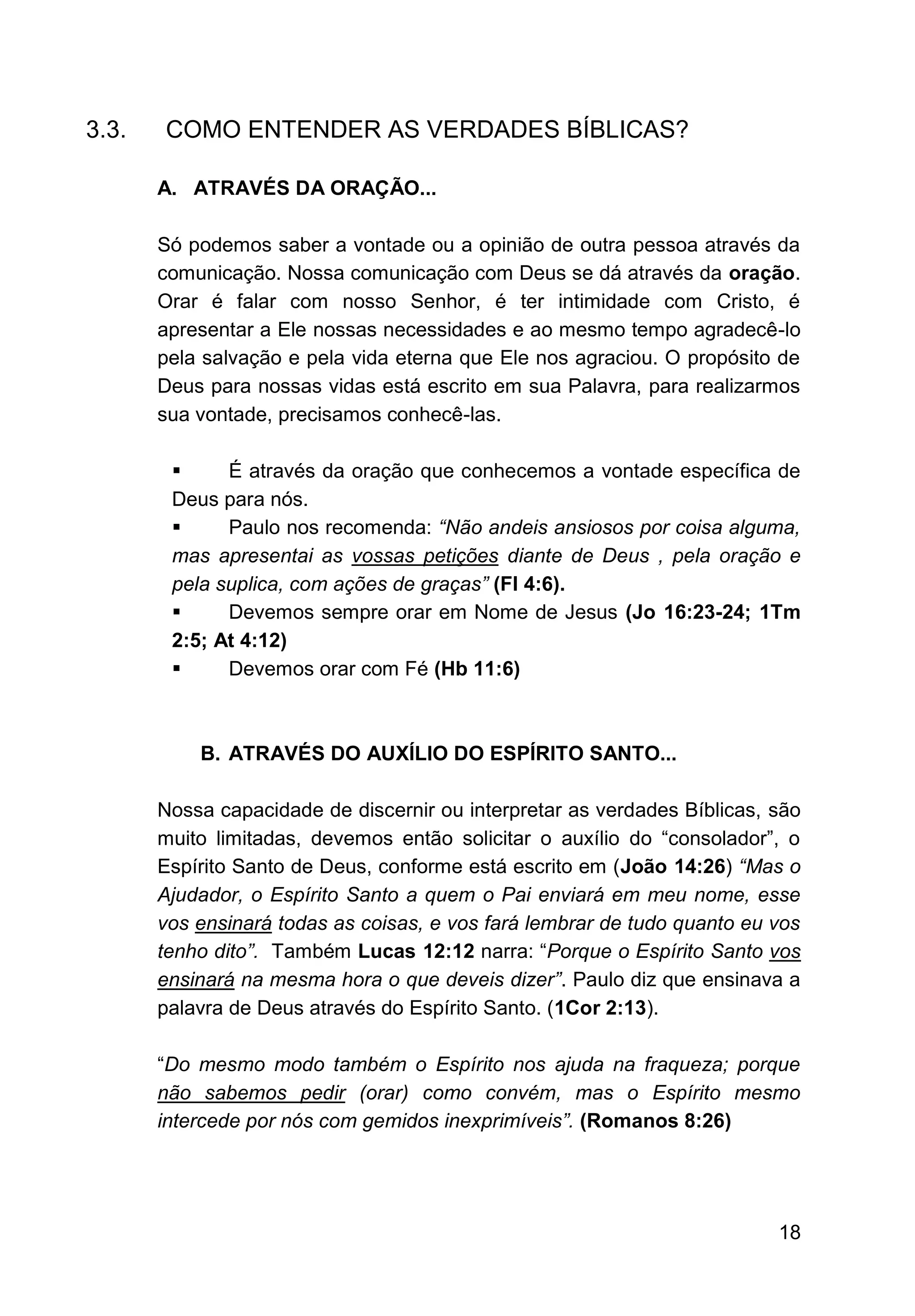 18
3.3. COMO ENTENDER AS VERDADES BÍBLICAS?
A. ATRAVÉS DA ORAÇÃO...
Só podemos saber a vontade ou a opinião de outra pessoa através da
comunicação. Nossa comunicação com Deus se dá através da oração.
Orar é falar com nosso Senhor, é ter intimidade com Cristo, é
apresentar a Ele nossas necessidades e ao mesmo tempo agradecê-lo
pela salvação e pela vida eterna que Ele nos agraciou. O propósito de
Deus para nossas vidas está escrito em sua Palavra, para realizarmos
sua vontade, precisamos conhecê-las.
▪ É através da oração que conhecemos a vontade específica de
Deus para nós.
▪ Paulo nos recomenda: “Não andeis ansiosos por coisa alguma,
mas apresentai as vossas petições diante de Deus , pela oração e
pela suplica, com ações de graças” (Fl 4:6).
▪ Devemos sempre orar em Nome de Jesus (Jo 16:23-24; 1Tm
2:5; At 4:12)
▪ Devemos orar com Fé (Hb 11:6)
B. ATRAVÉS DO AUXÍLIO DO ESPÍRITO SANTO...
Nossa capacidade de discernir ou interpretar as verdades Bíblicas, são
muito limitadas, devemos então solicitar o auxílio do “consolador”, o
Espírito Santo de Deus, conforme está escrito em (João 14:26) “Mas o
Ajudador, o Espírito Santo a quem o Pai enviará em meu nome, esse
vos ensinará todas as coisas, e vos fará lembrar de tudo quanto eu vos
tenho dito”. Também Lucas 12:12 narra: “Porque o Espírito Santo vos
ensinará na mesma hora o que deveis dizer”. Paulo diz que ensinava a
palavra de Deus através do Espírito Santo. (1Cor 2:13).
“Do mesmo modo também o Espírito nos ajuda na fraqueza; porque
não sabemos pedir (orar) como convém, mas o Espírito mesmo
intercede por nós com gemidos inexprimíveis”. (Romanos 8:26)
 