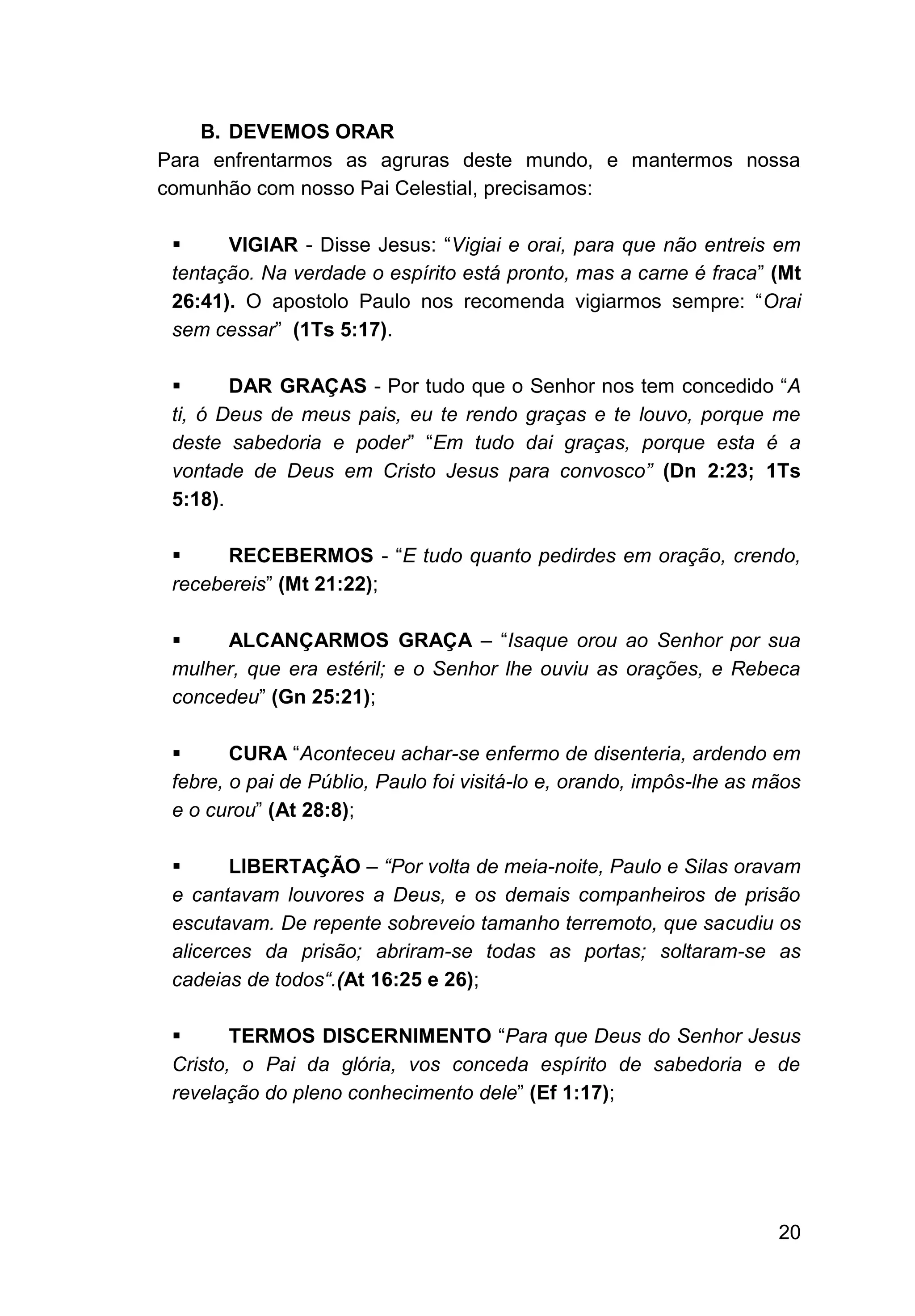20
B. DEVEMOS ORAR
Para enfrentarmos as agruras deste mundo, e mantermos nossa
comunhão com nosso Pai Celestial, precisamos:
▪ VIGIAR - Disse Jesus: “Vigiai e orai, para que não entreis em
tentação. Na verdade o espírito está pronto, mas a carne é fraca” (Mt
26:41). O apostolo Paulo nos recomenda vigiarmos sempre: “Orai
sem cessar” (1Ts 5:17).
▪ DAR GRAÇAS - Por tudo que o Senhor nos tem concedido “A
ti, ó Deus de meus pais, eu te rendo graças e te louvo, porque me
deste sabedoria e poder” “Em tudo dai graças, porque esta é a
vontade de Deus em Cristo Jesus para convosco” (Dn 2:23; 1Ts
5:18).
▪ RECEBERMOS - “E tudo quanto pedirdes em oração, crendo,
recebereis” (Mt 21:22);
▪ ALCANÇARMOS GRAÇA – “Isaque orou ao Senhor por sua
mulher, que era estéril; e o Senhor lhe ouviu as orações, e Rebeca
concedeu” (Gn 25:21);
▪ CURA “Aconteceu achar-se enfermo de disenteria, ardendo em
febre, o pai de Públio, Paulo foi visitá-lo e, orando, impôs-lhe as mãos
e o curou” (At 28:8);
▪ LIBERTAÇÃO – “Por volta de meia-noite, Paulo e Silas oravam
e cantavam louvores a Deus, e os demais companheiros de prisão
escutavam. De repente sobreveio tamanho terremoto, que sacudiu os
alicerces da prisão; abriram-se todas as portas; soltaram-se as
cadeias de todos“.(At 16:25 e 26);
▪ TERMOS DISCERNIMENTO “Para que Deus do Senhor Jesus
Cristo, o Pai da glória, vos conceda espírito de sabedoria e de
revelação do pleno conhecimento dele” (Ef 1:17);
 