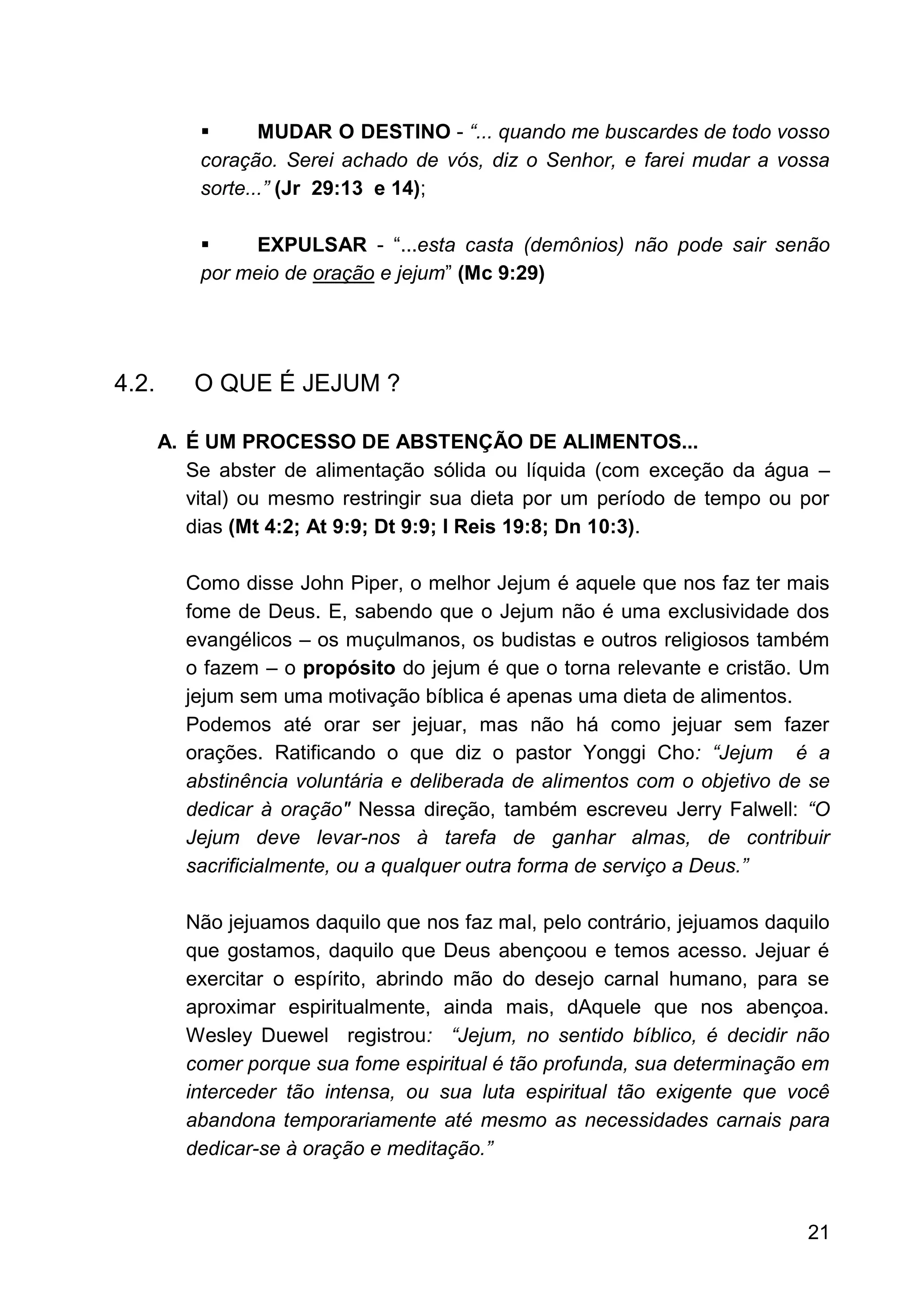 21
▪ MUDAR O DESTINO - “... quando me buscardes de todo vosso
coração. Serei achado de vós, diz o Senhor, e farei mudar a vossa
sorte...” (Jr 29:13 e 14);
▪ EXPULSAR - “...esta casta (demônios) não pode sair senão
por meio de oração e jejum” (Mc 9:29)
4.2. O QUE É JEJUM ?
A. É UM PROCESSO DE ABSTENÇÃO DE ALIMENTOS...
Se abster de alimentação sólida ou líquida (com exceção da água –
vital) ou mesmo restringir sua dieta por um período de tempo ou por
dias (Mt 4:2; At 9:9; Dt 9:9; I Reis 19:8; Dn 10:3).
Como disse John Piper, o melhor Jejum é aquele que nos faz ter mais
fome de Deus. E, sabendo que o Jejum não é uma exclusividade dos
evangélicos – os muçulmanos, os budistas e outros religiosos também
o fazem – o propósito do jejum é que o torna relevante e cristão. Um
jejum sem uma motivação bíblica é apenas uma dieta de alimentos.
Podemos até orar ser jejuar, mas não há como jejuar sem fazer
orações. Ratificando o que diz o pastor Yonggi Cho: “Jejum é a
abstinência voluntária e deliberada de alimentos com o objetivo de se
dedicar à oração" Nessa direção, também escreveu Jerry Falwell: “O
Jejum deve levar-nos à tarefa de ganhar almas, de contribuir
sacrificialmente, ou a qualquer outra forma de serviço a Deus.”
Não jejuamos daquilo que nos faz mal, pelo contrário, jejuamos daquilo
que gostamos, daquilo que Deus abençoou e temos acesso. Jejuar é
exercitar o espírito, abrindo mão do desejo carnal humano, para se
aproximar espiritualmente, ainda mais, dAquele que nos abençoa.
Wesley Duewel registrou: “Jejum, no sentido bíblico, é decidir não
comer porque sua fome espiritual é tão profunda, sua determinação em
interceder tão intensa, ou sua luta espiritual tão exigente que você
abandona temporariamente até mesmo as necessidades carnais para
dedicar-se à oração e meditação.”
 