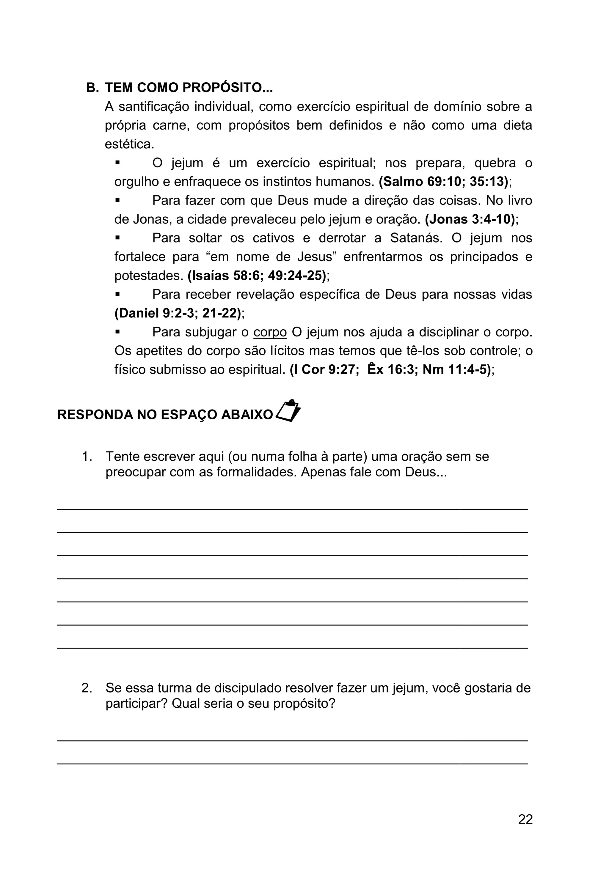 22
B. TEM COMO PROPÓSITO...
A santificação individual, como exercício espiritual de domínio sobre a
própria carne, com propósitos bem definidos e não como uma dieta
estética.
▪ O jejum é um exercício espiritual; nos prepara, quebra o
orgulho e enfraquece os instintos humanos. (Salmo 69:10; 35:13);
▪ Para fazer com que Deus mude a direção das coisas. No livro
de Jonas, a cidade prevaleceu pelo jejum e oração. (Jonas 3:4-10);
▪ Para soltar os cativos e derrotar a Satanás. O jejum nos
fortalece para “em nome de Jesus” enfrentarmos os principados e
potestades. (Isaías 58:6; 49:24-25);
▪ Para receber revelação específica de Deus para nossas vidas
(Daniel 9:2-3; 21-22);
▪ Para subjugar o corpo O jejum nos ajuda a disciplinar o corpo.
Os apetites do corpo são lícitos mas temos que tê-los sob controle; o
físico submisso ao espiritual. (I Cor 9:27; Êx 16:3; Nm 11:4-5);
RESPONDA NO ESPAÇO ABAIXO
1. Tente escrever aqui (ou numa folha à parte) uma oração sem se
preocupar com as formalidades. Apenas fale com Deus...
_______________________________________________________________
_______________________________________________________________
_______________________________________________________________
_______________________________________________________________
_______________________________________________________________
_______________________________________________________________
_______________________________________________________________
2. Se essa turma de discipulado resolver fazer um jejum, você gostaria de
participar? Qual seria o seu propósito?
_______________________________________________________________
_______________________________________________________________
 