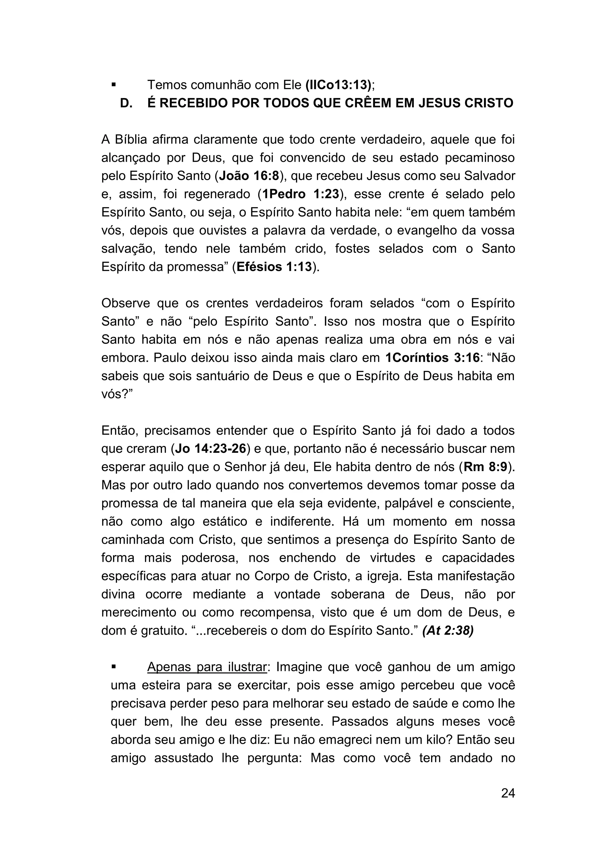 24
▪ Temos comunhão com Ele (IICo13:13);
D. É RECEBIDO POR TODOS QUE CRÊEM EM JESUS CRISTO
A Bíblia afirma claramente que todo crente verdadeiro, aquele que foi
alcançado por Deus, que foi convencido de seu estado pecaminoso
pelo Espírito Santo (João 16:8), que recebeu Jesus como seu Salvador
e, assim, foi regenerado (1Pedro 1:23), esse crente é selado pelo
Espírito Santo, ou seja, o Espírito Santo habita nele: “em quem também
vós, depois que ouvistes a palavra da verdade, o evangelho da vossa
salvação, tendo nele também crido, fostes selados com o Santo
Espírito da promessa” (Efésios 1:13).
Observe que os crentes verdadeiros foram selados “com o Espírito
Santo” e não “pelo Espírito Santo”. Isso nos mostra que o Espírito
Santo habita em nós e não apenas realiza uma obra em nós e vai
embora. Paulo deixou isso ainda mais claro em 1Coríntios 3:16: “Não
sabeis que sois santuário de Deus e que o Espírito de Deus habita em
vós?”
Então, precisamos entender que o Espírito Santo já foi dado a todos
que creram (Jo 14:23-26) e que, portanto não é necessário buscar nem
esperar aquilo que o Senhor já deu, Ele habita dentro de nós (Rm 8:9).
Mas por outro lado quando nos convertemos devemos tomar posse da
promessa de tal maneira que ela seja evidente, palpável e consciente,
não como algo estático e indiferente. Há um momento em nossa
caminhada com Cristo, que sentimos a presença do Espírito Santo de
forma mais poderosa, nos enchendo de virtudes e capacidades
específicas para atuar no Corpo de Cristo, a igreja. Esta manifestação
divina ocorre mediante a vontade soberana de Deus, não por
merecimento ou como recompensa, visto que é um dom de Deus, e
dom é gratuito. “...recebereis o dom do Espírito Santo.” (At 2:38)
▪ Apenas para ilustrar: Imagine que você ganhou de um amigo
uma esteira para se exercitar, pois esse amigo percebeu que você
precisava perder peso para melhorar seu estado de saúde e como lhe
quer bem, lhe deu esse presente. Passados alguns meses você
aborda seu amigo e lhe diz: Eu não emagreci nem um kilo? Então seu
amigo assustado lhe pergunta: Mas como você tem andado no
 