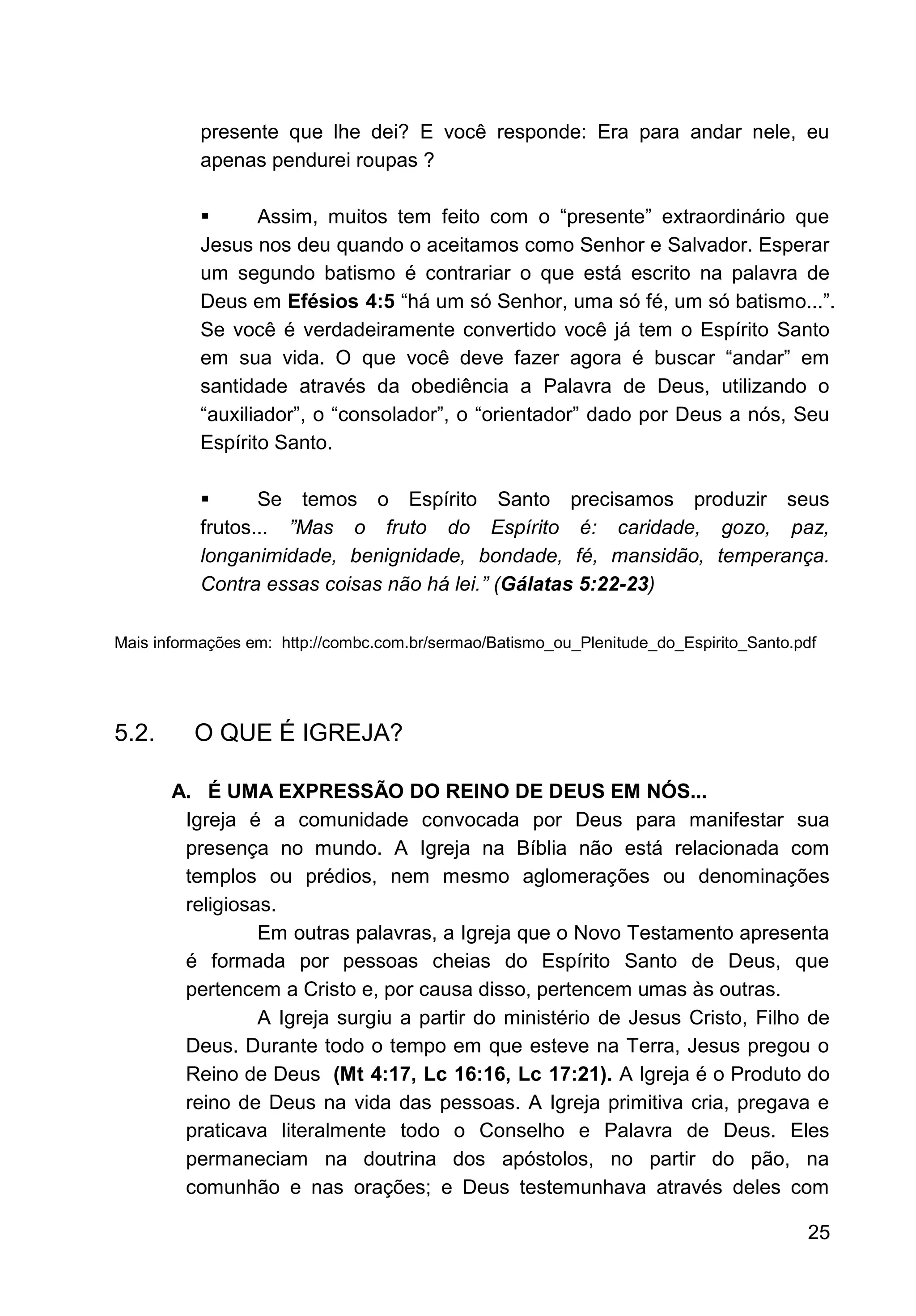25
presente que lhe dei? E você responde: Era para andar nele, eu
apenas pendurei roupas ?
▪ Assim, muitos tem feito com o “presente” extraordinário que
Jesus nos deu quando o aceitamos como Senhor e Salvador. Esperar
um segundo batismo é contrariar o que está escrito na palavra de
Deus em Efésios 4:5 “há um só Senhor, uma só fé, um só batismo...”.
Se você é verdadeiramente convertido você já tem o Espírito Santo
em sua vida. O que você deve fazer agora é buscar “andar” em
santidade através da obediência a Palavra de Deus, utilizando o
“auxiliador”, o “consolador”, o “orientador” dado por Deus a nós, Seu
Espírito Santo.
▪ Se temos o Espírito Santo precisamos produzir seus
frutos... ”Mas o fruto do Espírito é: caridade, gozo, paz,
longanimidade, benignidade, bondade, fé, mansidão, temperança.
Contra essas coisas não há lei.” (Gálatas 5:22-23)
Mais informações em: http://combc.com.br/sermao/Batismo_ou_Plenitude_do_Espirito_Santo.pdf
5.2. O QUE É IGREJA?
A. É UMA EXPRESSÃO DO REINO DE DEUS EM NÓS...
Igreja é a comunidade convocada por Deus para manifestar sua
presença no mundo. A Igreja na Bíblia não está relacionada com
templos ou prédios, nem mesmo aglomerações ou denominações
religiosas.
Em outras palavras, a Igreja que o Novo Testamento apresenta
é formada por pessoas cheias do Espírito Santo de Deus, que
pertencem a Cristo e, por causa disso, pertencem umas às outras.
A Igreja surgiu a partir do ministério de Jesus Cristo, Filho de
Deus. Durante todo o tempo em que esteve na Terra, Jesus pregou o
Reino de Deus (Mt 4:17, Lc 16:16, Lc 17:21). A Igreja é o Produto do
reino de Deus na vida das pessoas. A Igreja primitiva cria, pregava e
praticava literalmente todo o Conselho e Palavra de Deus. Eles
permaneciam na doutrina dos apóstolos, no partir do pão, na
comunhão e nas orações; e Deus testemunhava através deles com
 