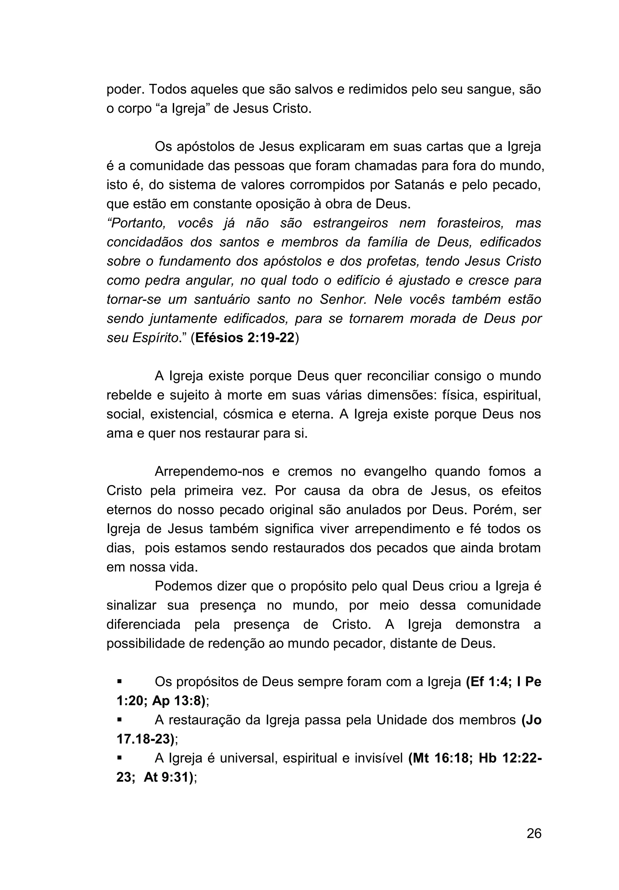 26
poder. Todos aqueles que são salvos e redimidos pelo seu sangue, são
o corpo “a Igreja” de Jesus Cristo.
Os apóstolos de Jesus explicaram em suas cartas que a Igreja
é a comunidade das pessoas que foram chamadas para fora do mundo,
isto é, do sistema de valores corrompidos por Satanás e pelo pecado,
que estão em constante oposição à obra de Deus.
“Portanto, vocês já não são estrangeiros nem forasteiros, mas
concidadãos dos santos e membros da família de Deus, edificados
sobre o fundamento dos apóstolos e dos profetas, tendo Jesus Cristo
como pedra angular, no qual todo o edifício é ajustado e cresce para
tornar-se um santuário santo no Senhor. Nele vocês também estão
sendo juntamente edificados, para se tornarem morada de Deus por
seu Espírito.” (Efésios 2:19-22)
A Igreja existe porque Deus quer reconciliar consigo o mundo
rebelde e sujeito à morte em suas várias dimensões: física, espiritual,
social, existencial, cósmica e eterna. A Igreja existe porque Deus nos
ama e quer nos restaurar para si.
Arrependemo-nos e cremos no evangelho quando fomos a
Cristo pela primeira vez. Por causa da obra de Jesus, os efeitos
eternos do nosso pecado original são anulados por Deus. Porém, ser
Igreja de Jesus também significa viver arrependimento e fé todos os
dias, pois estamos sendo restaurados dos pecados que ainda brotam
em nossa vida.
Podemos dizer que o propósito pelo qual Deus criou a Igreja é
sinalizar sua presença no mundo, por meio dessa comunidade
diferenciada pela presença de Cristo. A Igreja demonstra a
possibilidade de redenção ao mundo pecador, distante de Deus.
▪ Os propósitos de Deus sempre foram com a Igreja (Ef 1:4; I Pe
1:20; Ap 13:8);
▪ A restauração da Igreja passa pela Unidade dos membros (Jo
17.18-23);
▪ A Igreja é universal, espiritual e invisível (Mt 16:18; Hb 12:22-
23; At 9:31);
 